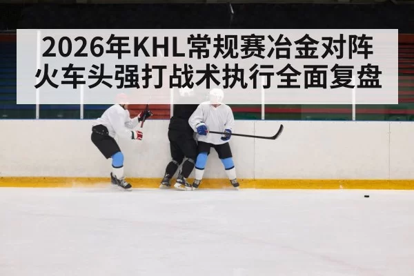 2026年KHL常规赛冶金对阵火车头强打战术执行全面复盘